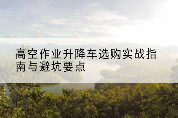 建德升降车怎么选-高空作业升降车选购实战指南与避坑要点