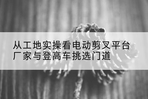 建德电动剪叉升降平台厂家-从工地实操看电动剪叉平台厂家与登高车挑选门道