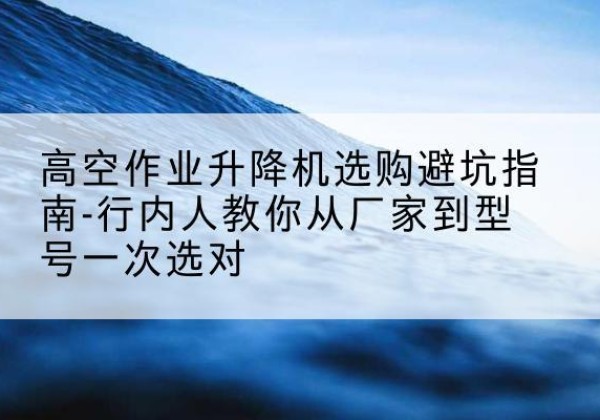 建德升降平台厂家-高空作业升降机选购避坑指南-行内人教你从厂家到型号一次选对