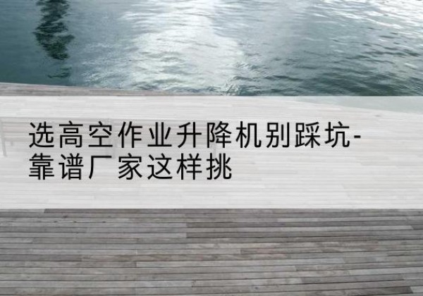 建德剪叉式升降机厂家-选高空作业升降机别踩坑-靠谱厂家这样挑