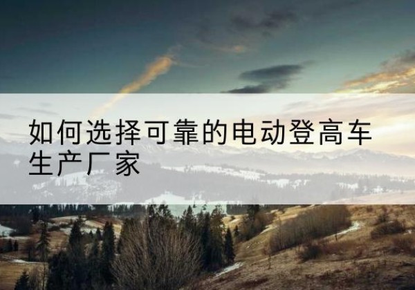 建德电动登高车厂家-如何选择可靠的电动登高车生产厂家