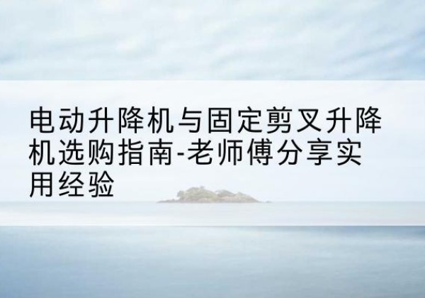 建德电动升降机怎么选-电动升降机与固定剪叉升降机选购指南-老师傅分享实用经验