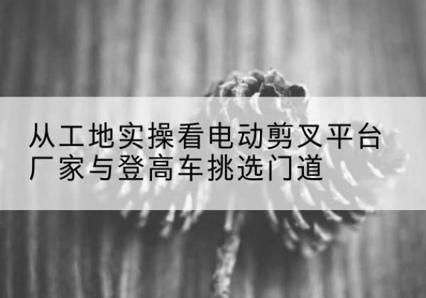 建德电动剪叉升降平台厂家-从工地实操看电动剪叉平台厂家与登高车挑选门道