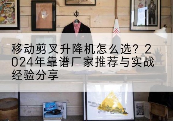 建德升降平台厂家推荐-移动剪叉升降机怎么选？2024年靠谱厂家推荐与实战经验分享